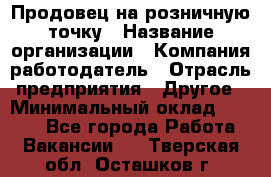 Продовец на розничную точку › Название организации ­ Компания-работодатель › Отрасль предприятия ­ Другое › Минимальный оклад ­ 8 000 - Все города Работа » Вакансии   . Тверская обл.,Осташков г.